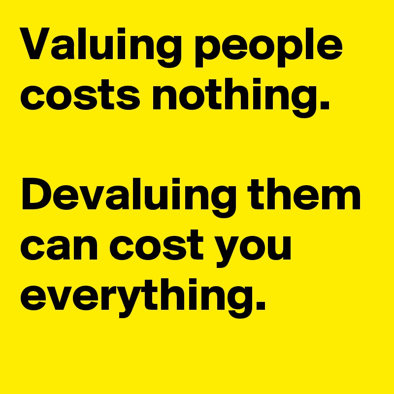 Valuing people costs nothing.

Devaluing them can cost you 
everything.