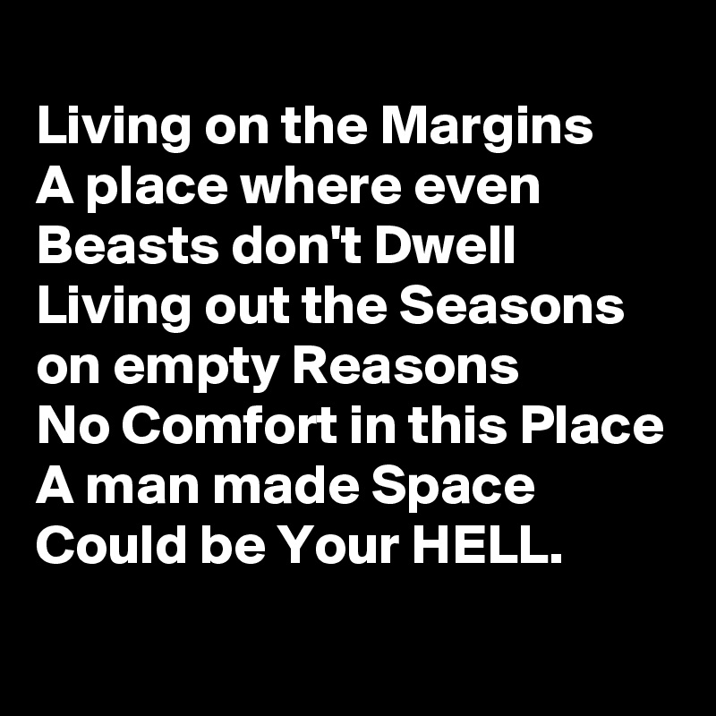 
Living on the Margins
A place where even Beasts don't Dwell
Living out the Seasons on empty Reasons
No Comfort in this Place
A man made Space
Could be Your HELL.
