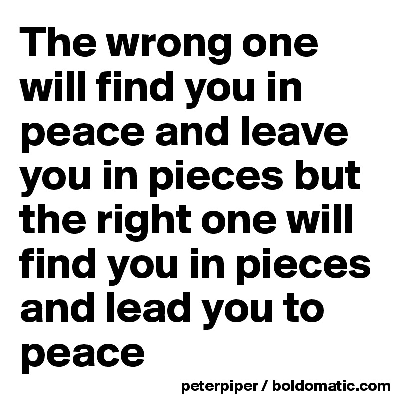 The wrong one will find you in peace and leave you in pieces but the right one will find you in pieces and lead you to peace 