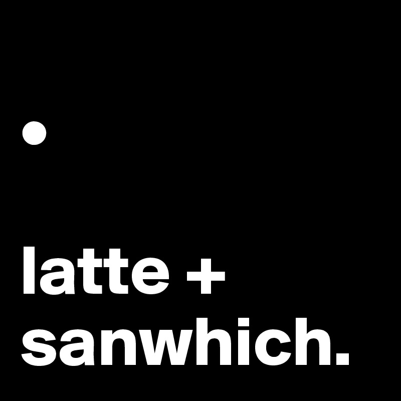 
•

latte +
sanwhich.
