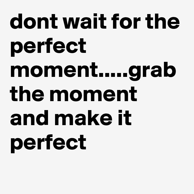 dont wait for the perfect moment.....grab the moment and make it perfect
