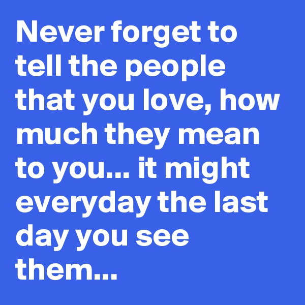 Never forget to tell the people that you love, how much they mean to you... it might everyday the last day you see them...