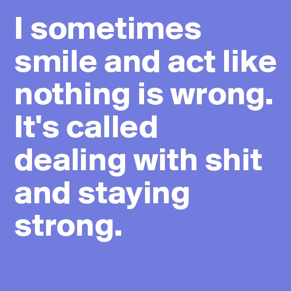 I sometimes smile and act like nothing is wrong. 
It's called dealing with shit and staying strong. 