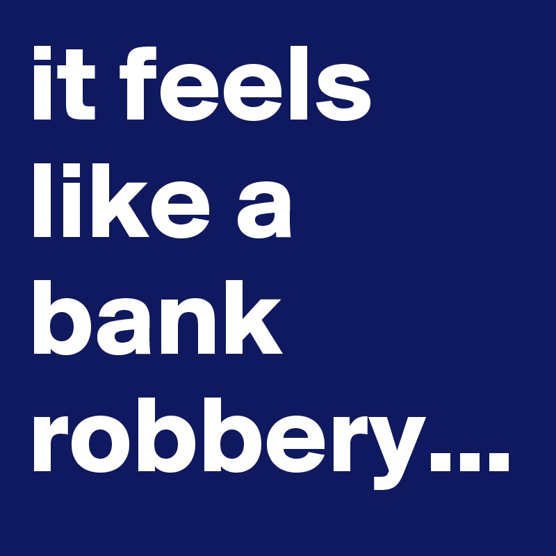 it feels like a bank robbery...