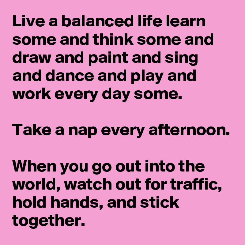 Live a balanced life learn some and think some and draw and paint and sing and dance and play and work every day some.

Take a nap every afternoon.

When you go out into the world, watch out for traffic, hold hands, and stick together.