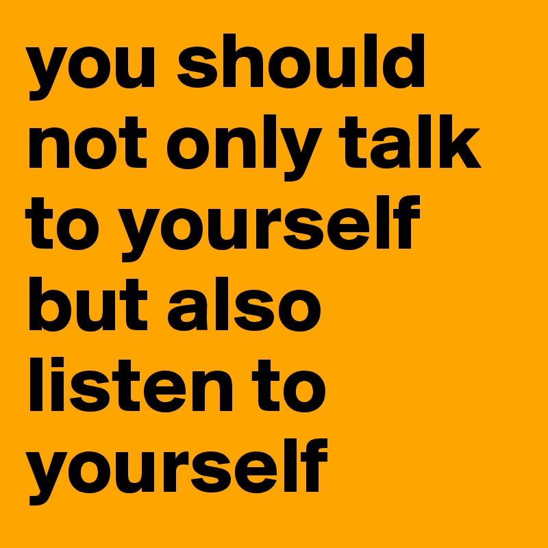 you should not only talk to yourself but also listen to yourself