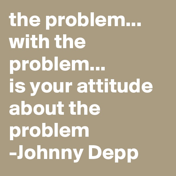 the problem...
with the problem...
is your attitude about the problem
-Johnny Depp