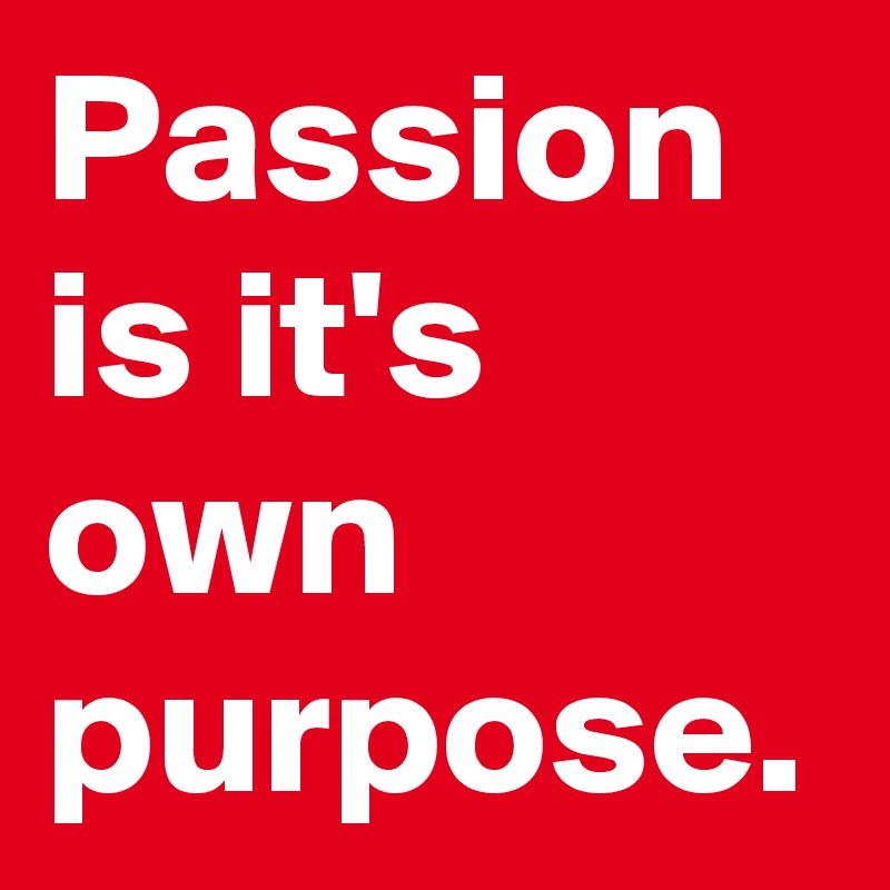 Passion is it's own purpose.