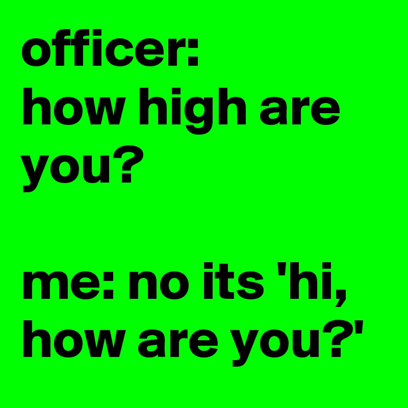 officer:
how high are you?

me: no its 'hi, how are you?'