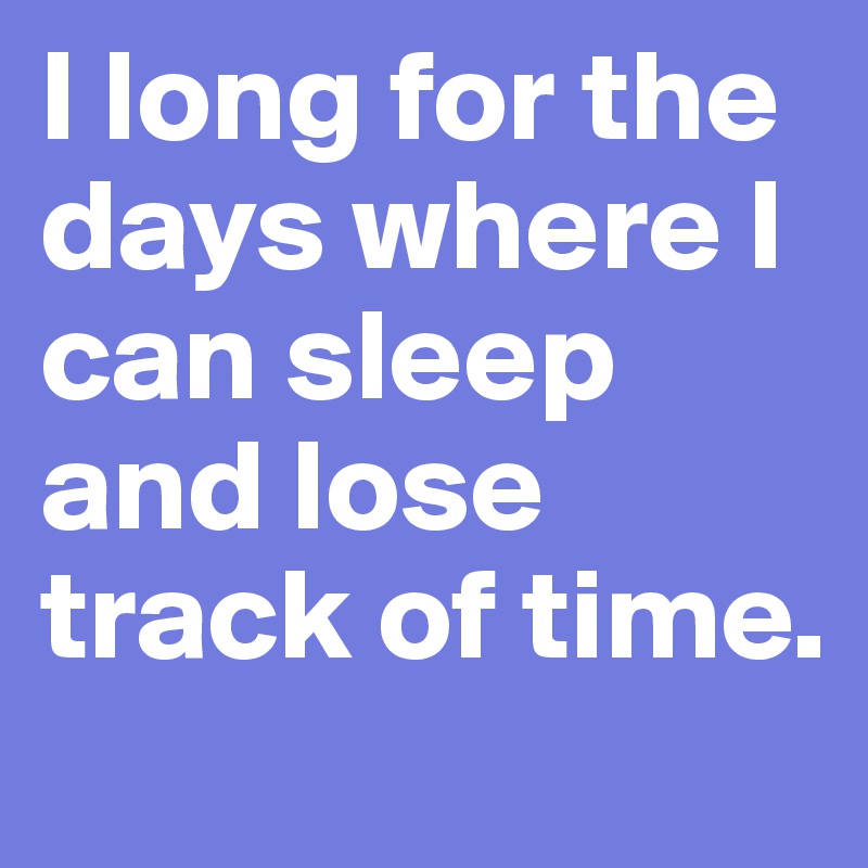 I long for the days where I can sleep and lose track of time. 