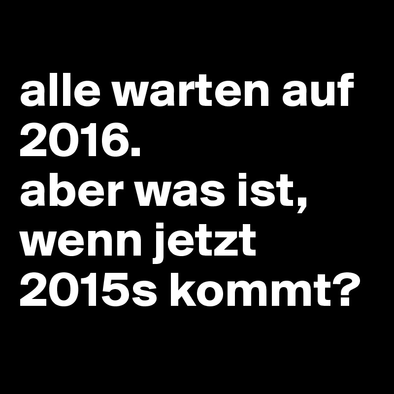 
alle warten auf 2016.
aber was ist, wenn jetzt 2015s kommt?
