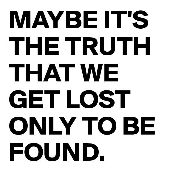 MAYBE IT'S THE TRUTH THAT WE GET LOST ONLY TO BE FOUND.