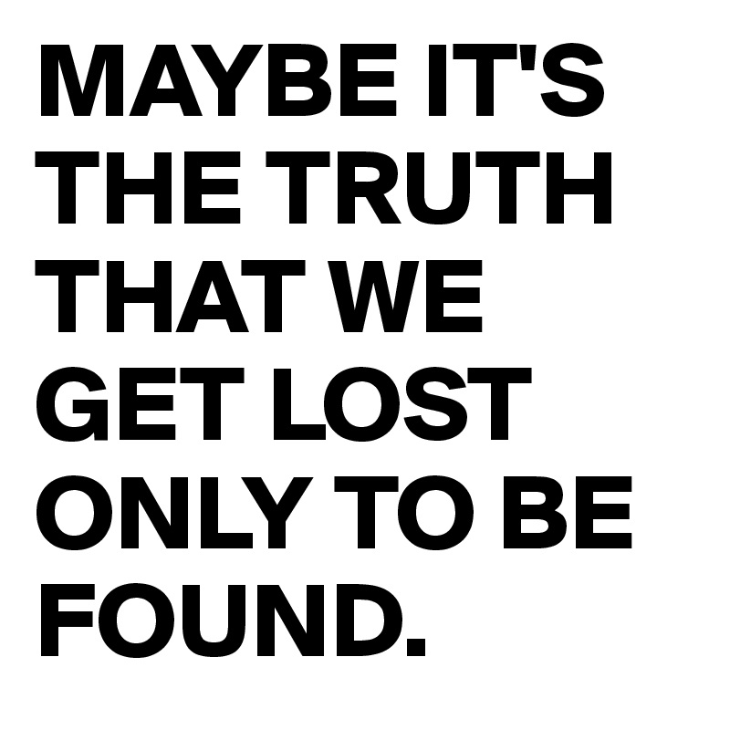 MAYBE IT'S THE TRUTH THAT WE GET LOST ONLY TO BE FOUND.