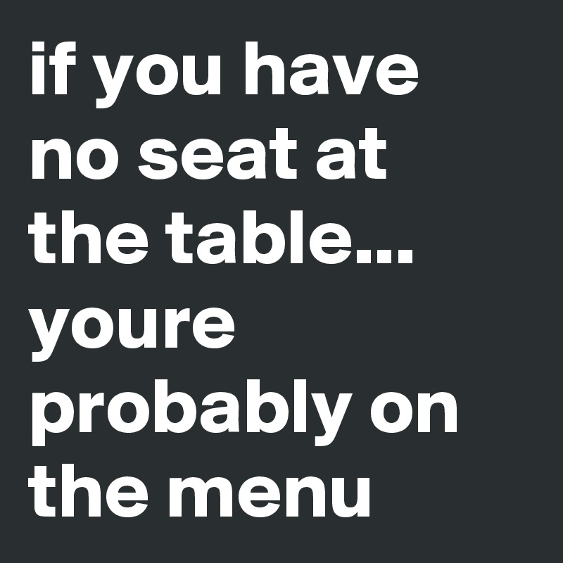 if you have no seat at the table...  youre probably on the menu