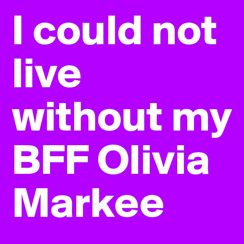 I could not live without my BFF Olivia Markee