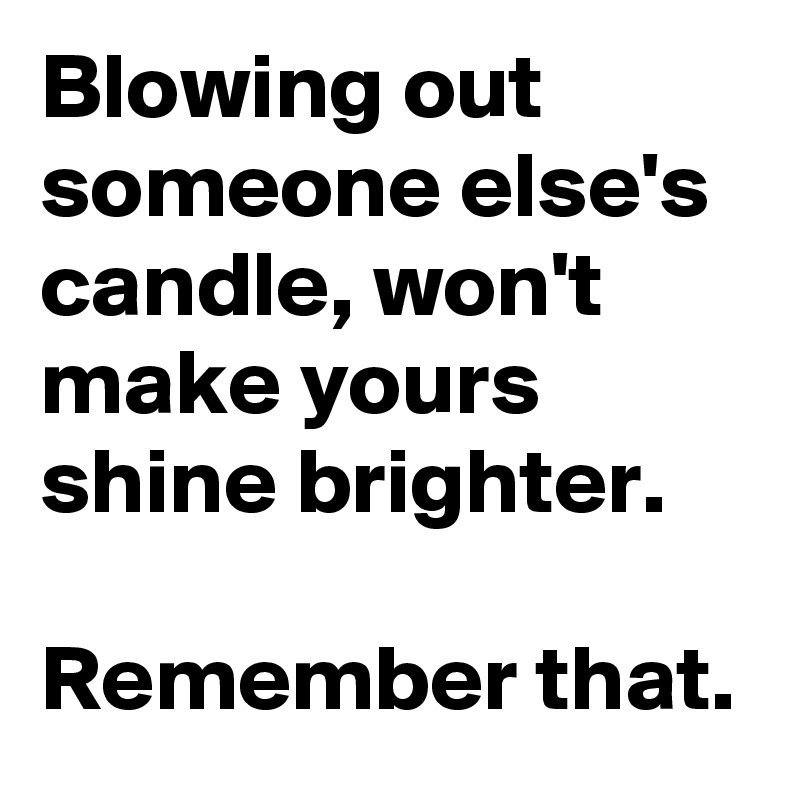 Blowing out someone else's candle, won't make yours shine brighter ...