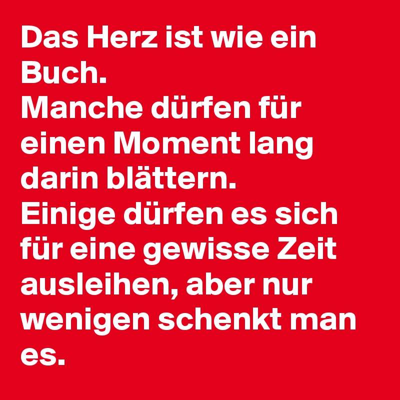 Das Herz ist wie ein Buch. 
Manche dürfen für einen Moment lang darin blättern. 
Einige dürfen es sich für eine gewisse Zeit ausleihen, aber nur wenigen schenkt man es.