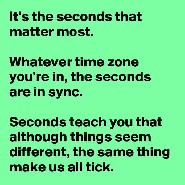 It's the seconds that matter most.

Whatever time zone you're in, the seconds are in sync. 

Seconds teach you that although things seem different, the same thing make us all tick.  