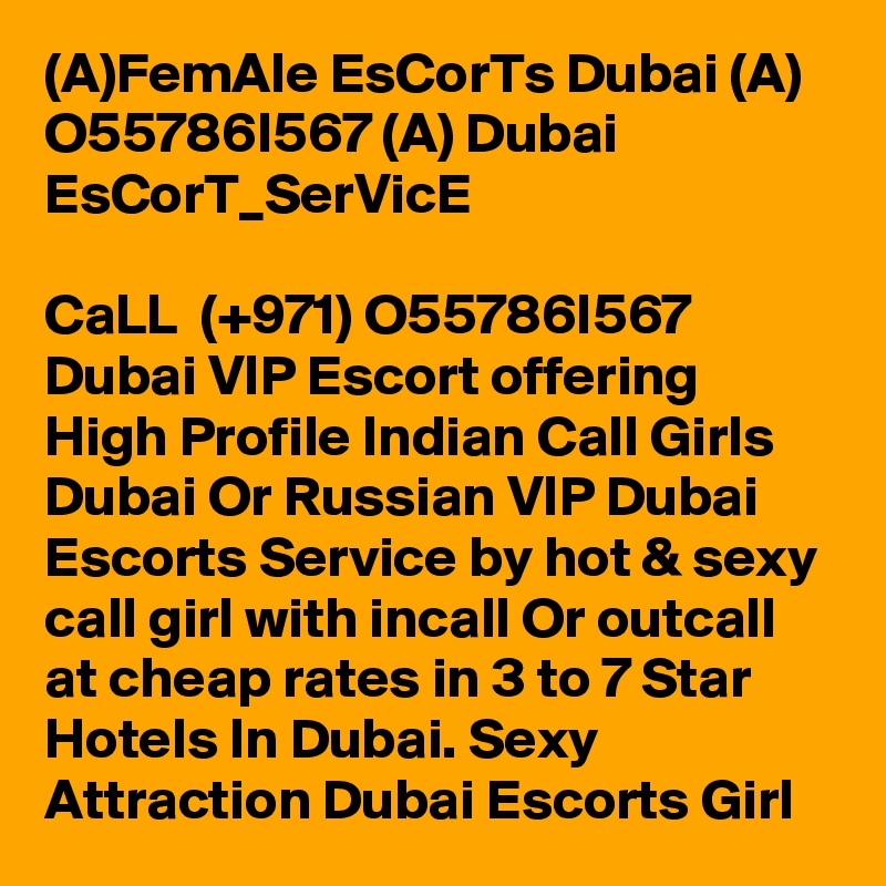 (A)FemAle EsCorTs Dubai (A) O55786I567 (A) Dubai EsCorT_SerVicE

CaLL  (+971) O55786I567 Dubai VIP Escort offering High Profile Indian Call Girls Dubai Or Russian VIP Dubai Escorts Service by hot & sexy call girl with incall Or outcall at cheap rates in 3 to 7 Star Hotels In Dubai. Sexy Attraction Dubai Escorts Girl