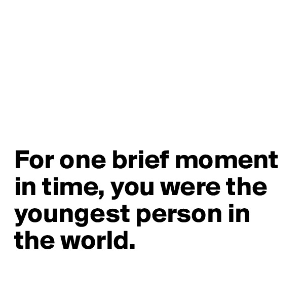 




For one brief moment in time, you were the youngest person in the world.
