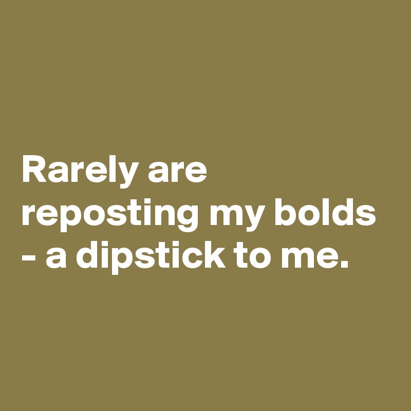 


Rarely are reposting my bolds - a dipstick to me. 

 