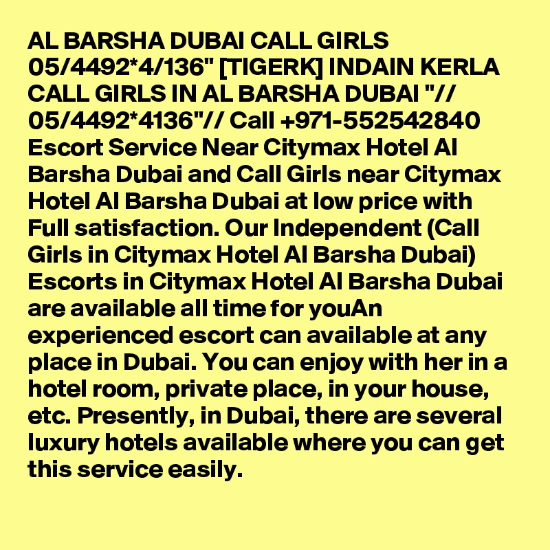 AL BARSHA DUBAI CALL GIRLS 05/4492*4/136" [TIGERK] INDAIN KERLA CALL GIRLS IN AL BARSHA DUBAI "// 05/4492*4136"// Call +971-552542840 Escort Service Near Citymax Hotel Al Barsha Dubai and Call Girls near Citymax Hotel Al Barsha Dubai at low price with Full satisfaction. Our Independent (Call Girls in Citymax Hotel Al Barsha Dubai) Escorts in Citymax Hotel Al Barsha Dubai are available all time for youAn experienced escort can available at any place in Dubai. You can enjoy with her in a hotel room, private place, in your house, etc. Presently, in Dubai, there are several luxury hotels available where you can get this service easily.
