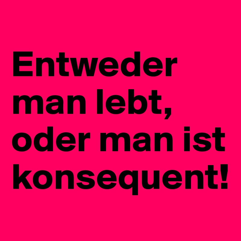 
Entweder man lebt, oder man ist konsequent!