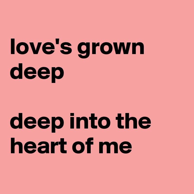 
love's grown deep

deep into the heart of me
