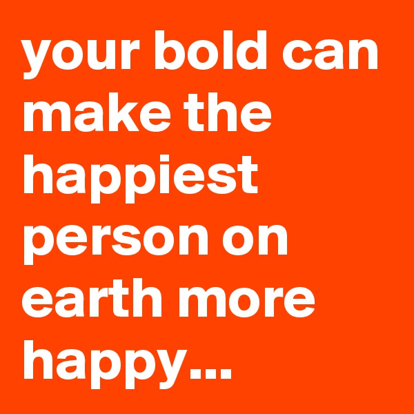 your bold can make the happiest person on earth more happy...