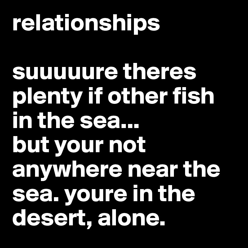relationships

suuuuure theres plenty if other fish in the sea... 
but your not anywhere near the sea. youre in the desert, alone. 