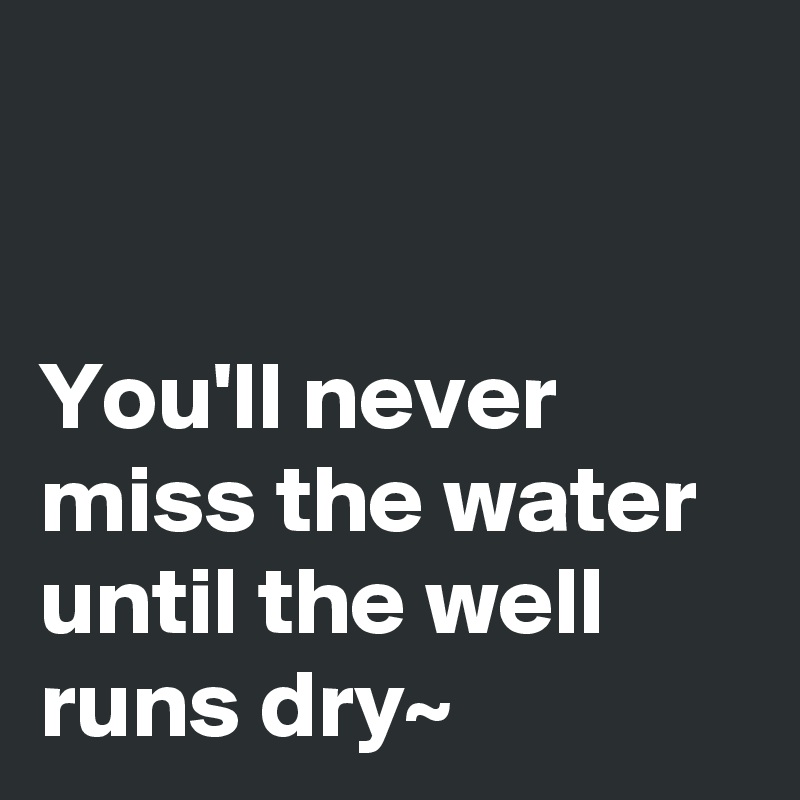 


You'll never miss the water until the well runs dry~