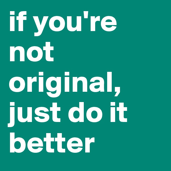 if you're not original, just do it better