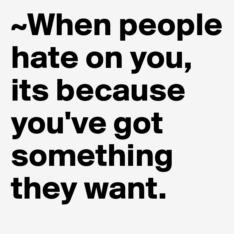 ~When people hate on you, its because you've got something they want ...