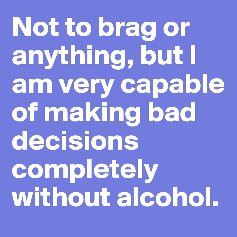 Not to brag or anything, but I am very capable of making bad decisions ...