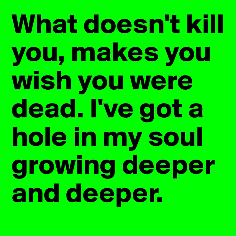 What doesn't kill you, makes you wish you were dead. I've got a hole in my soul growing deeper and deeper.