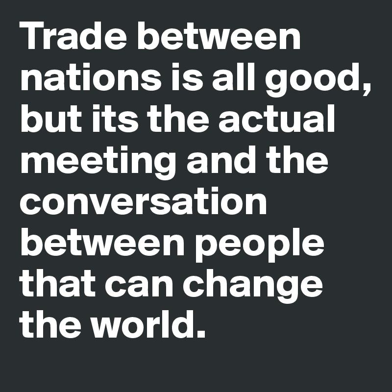 Trade between nations is all good, but its the actual meeting and the conversation between people that can change the world.