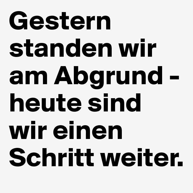 Gestern standen wir am Abgrund - 
heute sind wir einen Schritt weiter. 