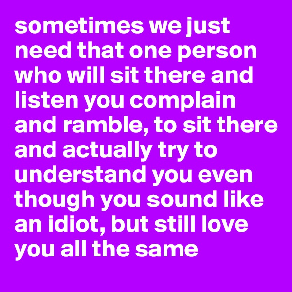 sometimes we just need that one person who will sit there and listen you complain and ramble, to sit there and actually try to understand you even though you sound like an idiot, but still love you all the same 