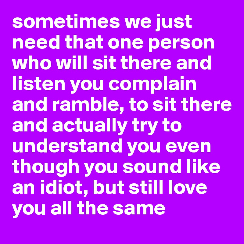 sometimes we just need that one person who will sit there and listen you complain and ramble, to sit there and actually try to understand you even though you sound like an idiot, but still love you all the same 
