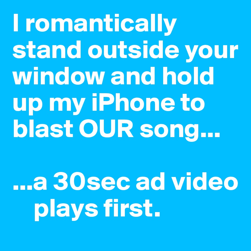 I romantically stand outside your window and hold up my iPhone to blast OUR song...

...a 30sec ad video  
    plays first.