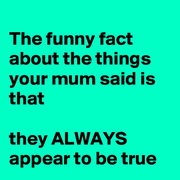 
The funny fact about the things your mum said is that

they ALWAYS appear to be true
