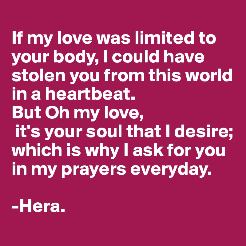 
If my love was limited to your body, I could have 
stolen you from this world in a heartbeat. 
But Oh my love, 
 it's your soul that I desire;
which is why I ask for you in my prayers everyday. 

-Hera. 