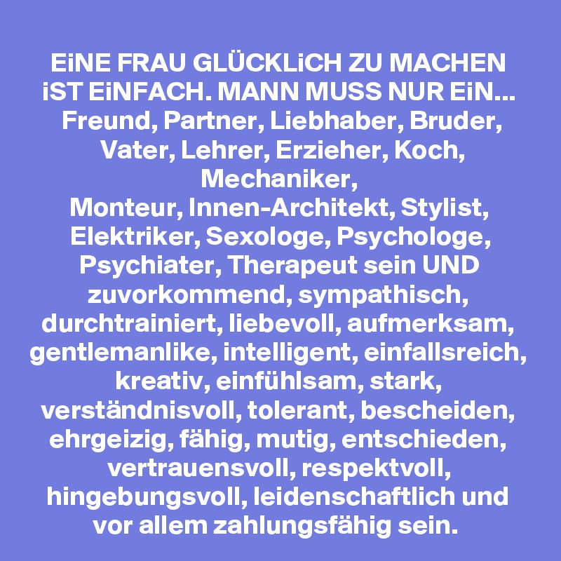 EiNE FRAU GLÜCKLiCH ZU MACHEN iST EiNFACH. MANN MUSS NUR EiN... Freund, Partner, Liebhaber, Bruder, Vater, Lehrer, Erzieher, Koch, Mechaniker,
Monteur, Innen-Architekt, Stylist, Elektriker, Sexologe, Psychologe, Psychiater, Therapeut sein UND zuvorkommend, sympathisch, durchtrainiert, liebevoll, aufmerksam, gentlemanlike, intelligent, einfallsreich, kreativ, einfühlsam, stark, verständnisvoll, tolerant, bescheiden, ehrgeizig, fähig, mutig, entschieden, vertrauensvoll, respektvoll, hingebungsvoll, leidenschaftlich und vor allem zahlungsfähig sein. 