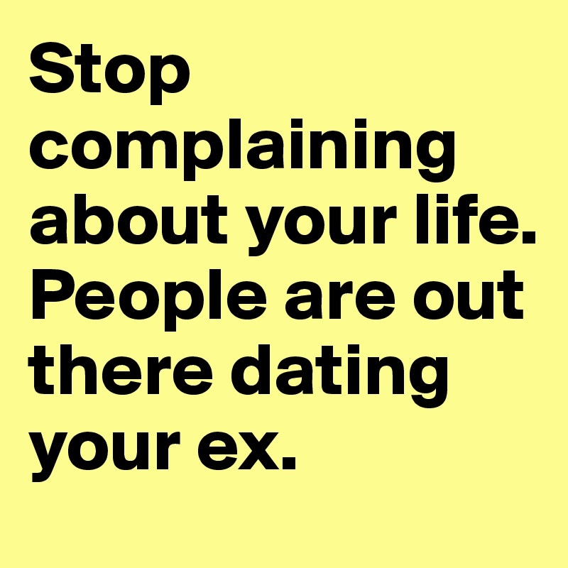 Stop complaining  about your life.
People are out there dating your ex.