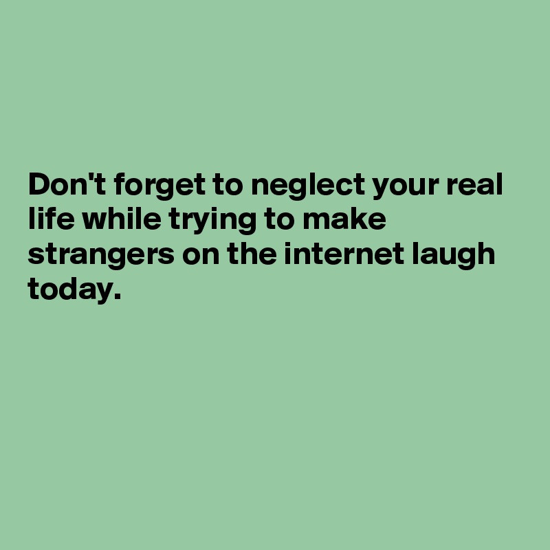 



Don't forget to neglect your real life while trying to make strangers on the internet laugh today.





