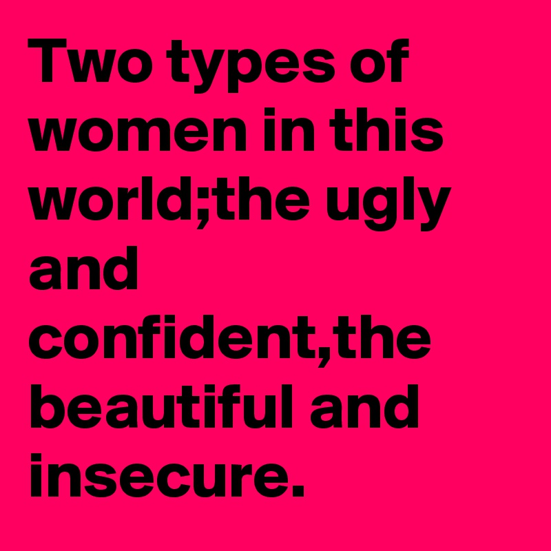 Two types of women in this world;the ugly and confident,the beautiful and insecure.
