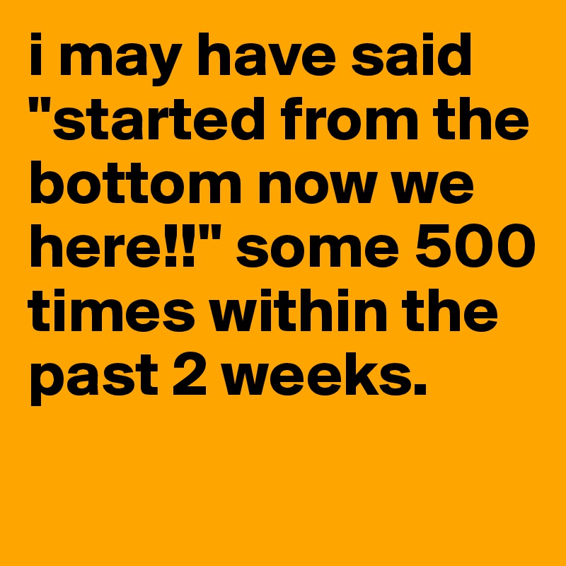 i may have said "started from the bottom now we here!!" some 500 times within the past 2 weeks.
