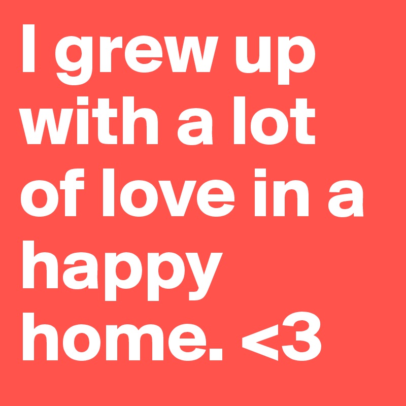 I grew up with a lot of love in a happy home. <3