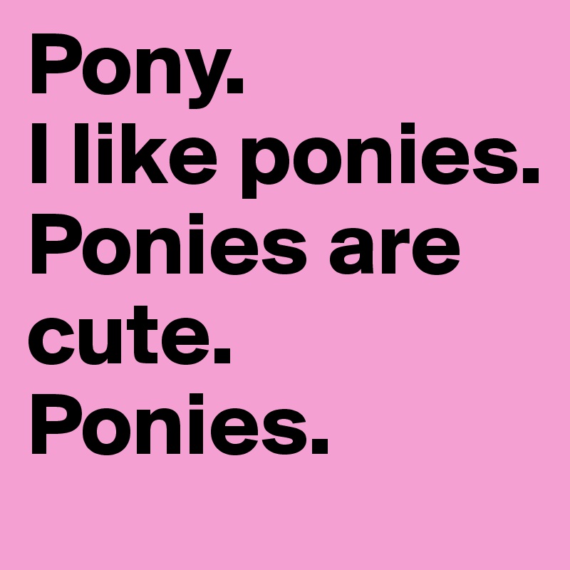 Pony. 
I like ponies. 
Ponies are cute. 
Ponies. 