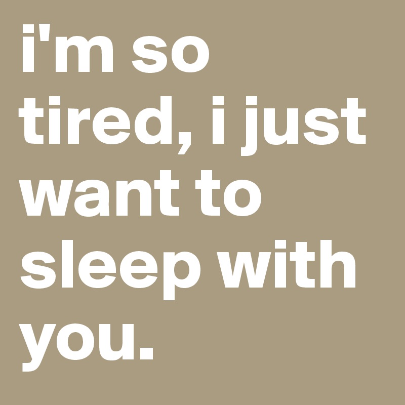 i'm so tired, i just want to sleep with you.